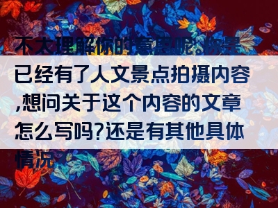 不太理解你的意思呢。你是已经有了人文景点拍摄内容，想问关于这个内容的文章怎么写吗？还是有其他具体情况？