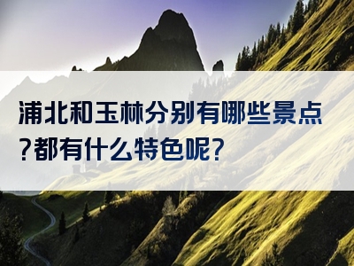 浦北和玉林分别有哪些景点？都有什么特色呢？