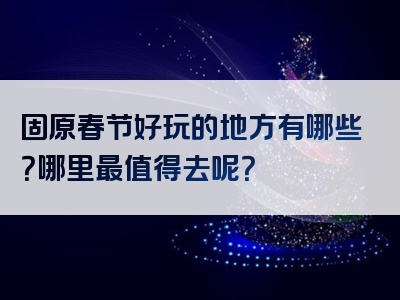 固原春节好玩的地方有哪些？哪里最值得去呢？