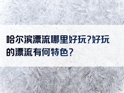 哈尔滨漂流哪里好玩？好玩的漂流有何特色？