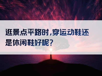 逛景点平路时，穿运动鞋还是休闲鞋好呢？
