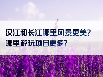 汉江和长江哪里风景更美？哪里游玩项目更多？