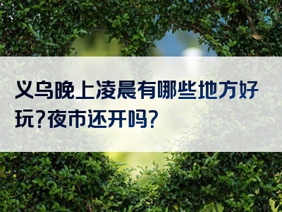 义乌晚上凌晨有哪些地方好玩？夜市还开吗？