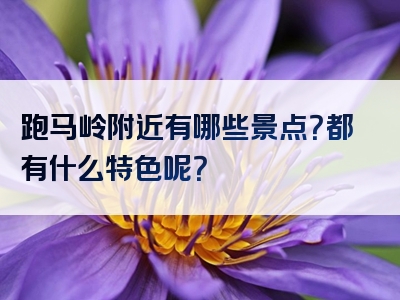 跑马岭附近有哪些景点？都有什么特色呢？