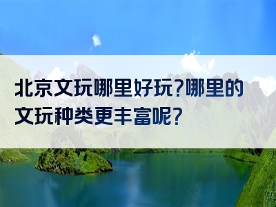 北京文玩哪里好玩？哪里的文玩种类更丰富呢？