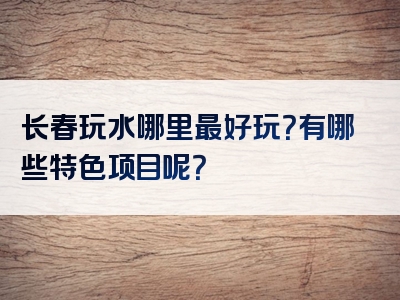 长春玩水哪里最好玩？有哪些特色项目呢？
