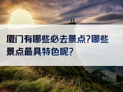 厦门有哪些必去景点？哪些景点最具特色呢？