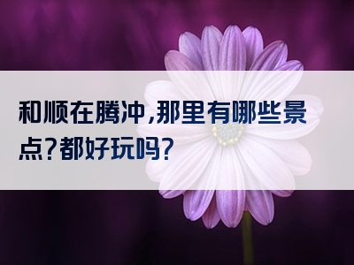 和顺在腾冲，那里有哪些景点？都好玩吗？