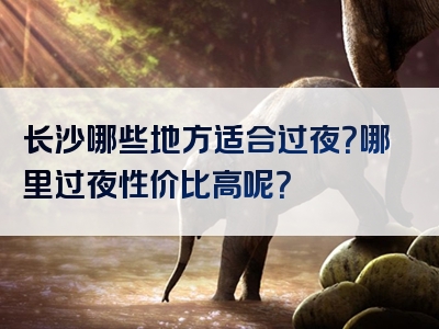 长沙哪些地方适合过夜？哪里过夜性价比高呢？