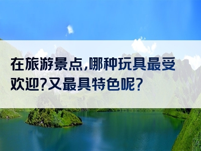 在旅游景点，哪种玩具最受欢迎？又最具特色呢？
