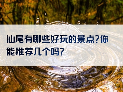 汕尾有哪些好玩的景点？你能推荐几个吗？