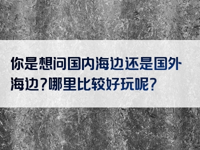你是想问国内海边还是国外海边？哪里比较好玩呢？