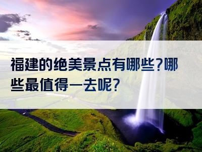 福建的绝美景点有哪些？哪些最值得一去呢？
