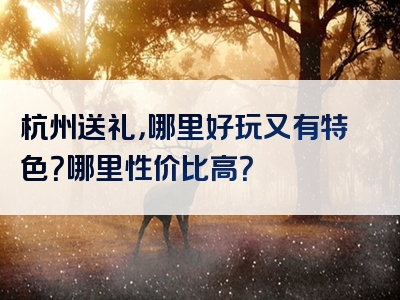 杭州送礼，哪里好玩又有特色？哪里性价比高？