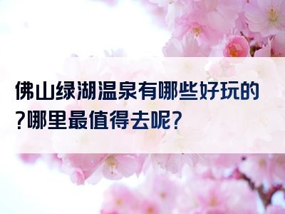佛山绿湖温泉有哪些好玩的？哪里最值得去呢？