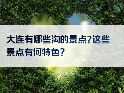 大连有哪些沟的景点？这些景点有何特色？