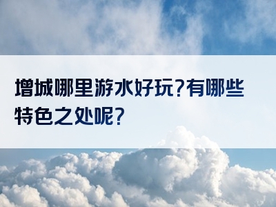 增城哪里游水好玩？有哪些特色之处呢？