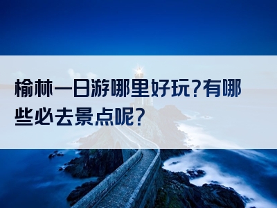 榆林一日游哪里好玩？有哪些必去景点呢？