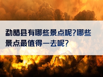 勐腊县有哪些景点呢？哪些景点最值得一去呢？