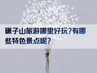 碾子山旅游哪里好玩？有哪些特色景点呢？