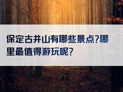 保定古井山有哪些景点？哪里最值得游玩呢？