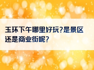 玉环下午哪里好玩？是景区还是商业街呢？