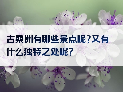 古桑洲有哪些景点呢？又有什么独特之处呢？