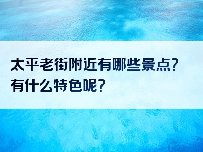 太平老街附近有哪些景点？有什么特色呢？