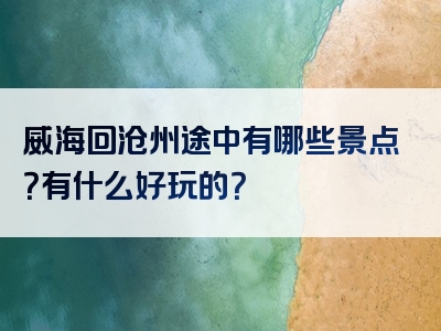 威海回沧州途中有哪些景点？有什么好玩的？