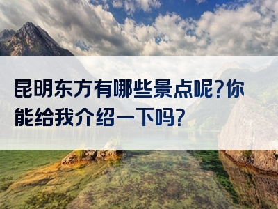 昆明东方有哪些景点呢？你能给我介绍一下吗？