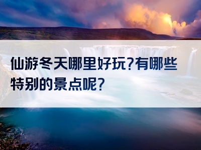 仙游冬天哪里好玩？有哪些特别的景点呢？