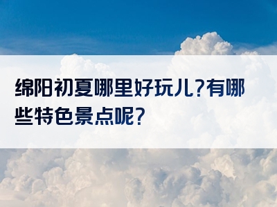 绵阳初夏哪里好玩儿？有哪些特色景点呢？
