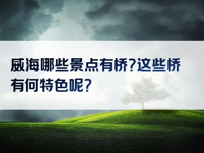 威海哪些景点有桥？这些桥有何特色呢？
