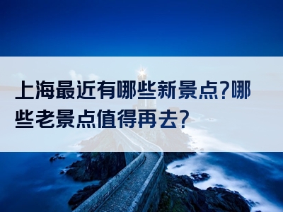 上海最近有哪些新景点？哪些老景点值得再去？