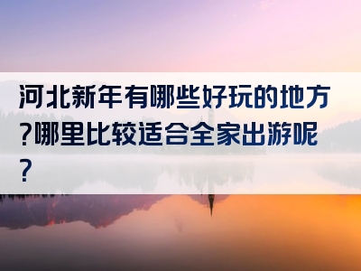 河北新年有哪些好玩的地方？哪里比较适合全家出游呢？