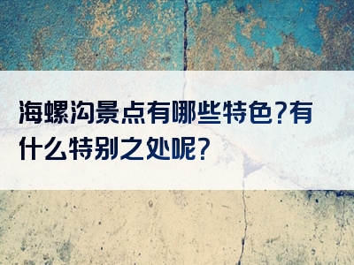 海螺沟景点有哪些特色？有什么特别之处呢？