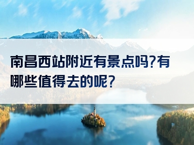 南昌西站附近有景点吗？有哪些值得去的呢？