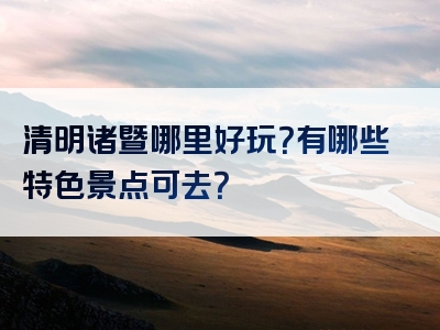 清明诸暨哪里好玩？有哪些特色景点可去？