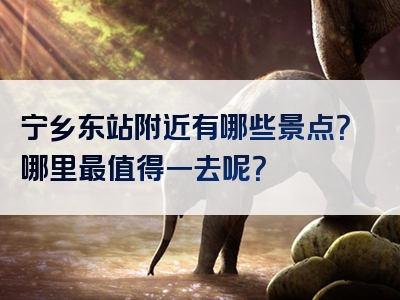 宁乡东站附近有哪些景点？哪里最值得一去呢？
