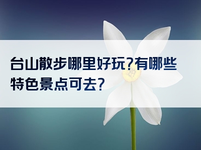 台山散步哪里好玩？有哪些特色景点可去？