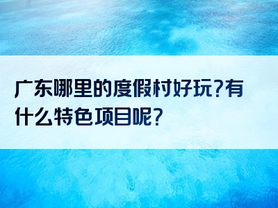 广东哪里的度假村好玩？有什么特色项目呢？