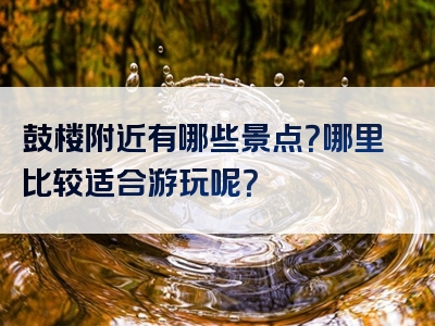 鼓楼附近有哪些景点？哪里比较适合游玩呢？