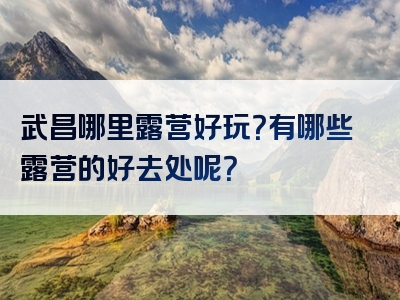 武昌哪里露营好玩？有哪些露营的好去处呢？