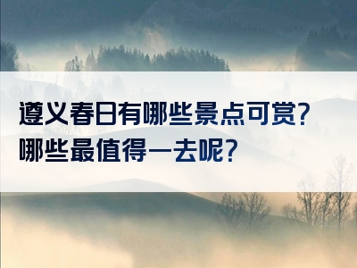 遵义春日有哪些景点可赏？哪些最值得一去呢？