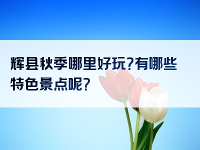 辉县秋季哪里好玩？有哪些特色景点呢？