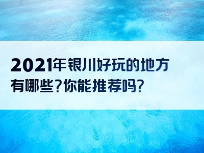 2021年银川好玩的地方有哪些？你能推荐吗？