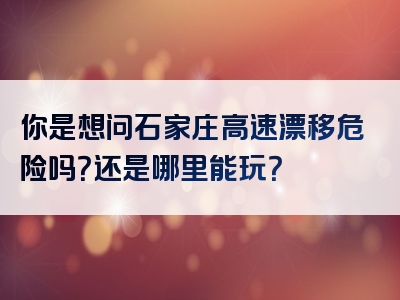 你是想问石家庄高速漂移危险吗？还是哪里能玩？