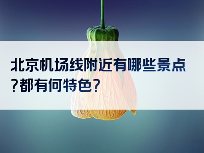 北京机场线附近有哪些景点？都有何特色？