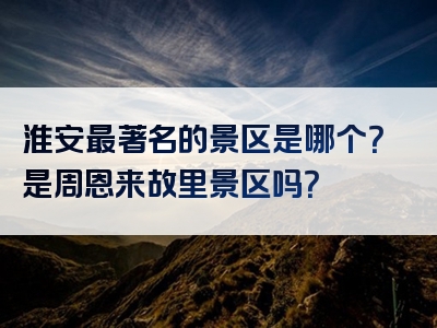淮安最著名的景区是哪个？是周恩来故里景区吗？