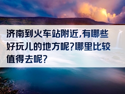 济南到火车站附近，有哪些好玩儿的地方呢？哪里比较值得去呢？